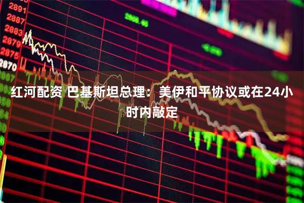 红河配资 巴基斯坦总理：美伊和平协议或在24小时内敲定