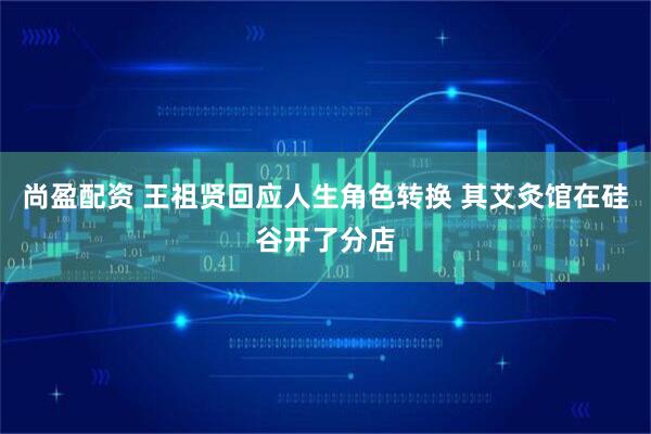 尚盈配资 王祖贤回应人生角色转换 其艾灸馆在硅谷开了分店