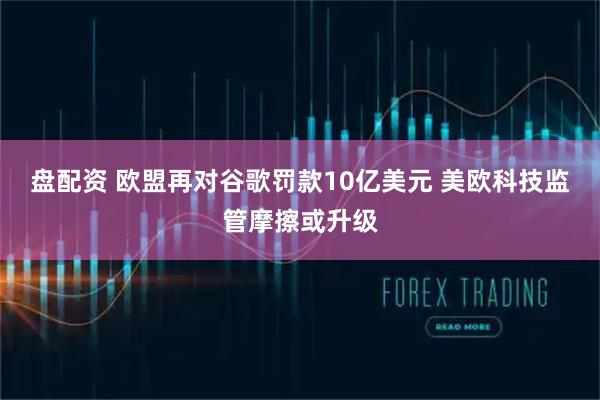 盘配资 欧盟再对谷歌罚款10亿美元 美欧科技监管摩擦或升级