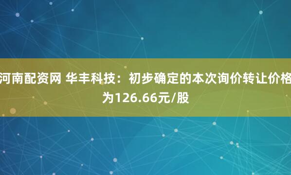 河南配资网 华丰科技：初步确定的本次询价转让价格为126.66元/股