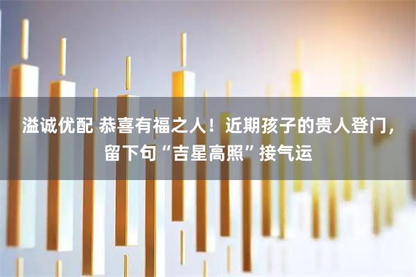 溢诚优配 恭喜有福之人！近期孩子的贵人登门，留下句“吉星高照”接气运