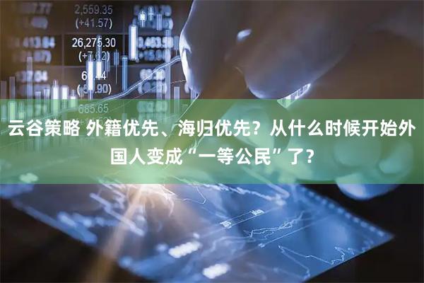 云谷策略 外籍优先、海归优先？从什么时候开始外国人变成“一等公民”了？